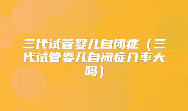 三代试管婴儿自闭症（三代试管婴儿自闭症几率大吗）