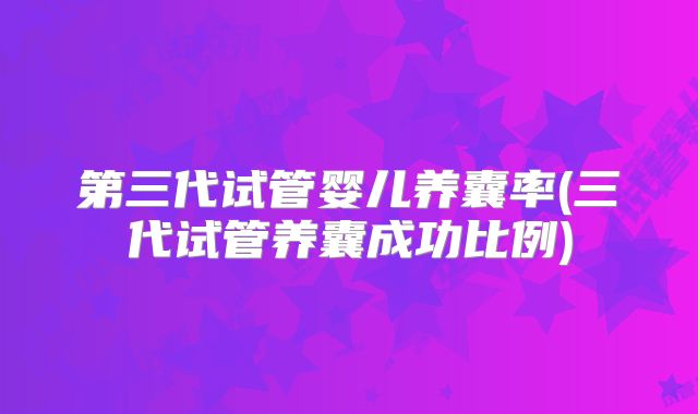 第三代试管婴儿养囊率(三代试管养囊成功比例)
