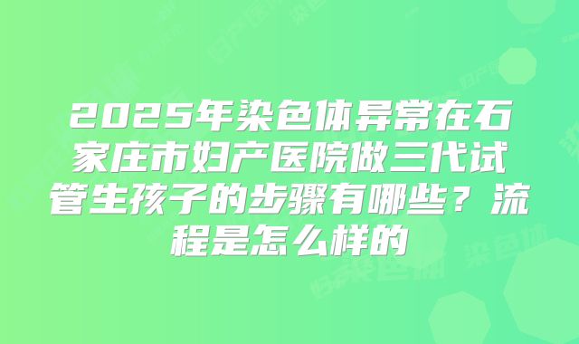 2025年染色体异常在石家庄市妇产医院做三代试管生孩子的步骤有哪些？流程是怎么样的