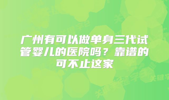 广州有可以做单身三代试管婴儿的医院吗?靠谱的可不止这家