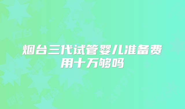 烟台三代试管婴儿准备费用十万够吗