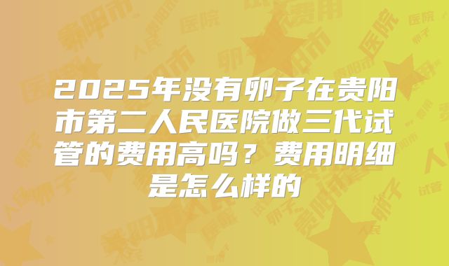 2025年没有卵子在贵阳市第二人民医院做三代试管的费用高吗？费用明细是怎么样的