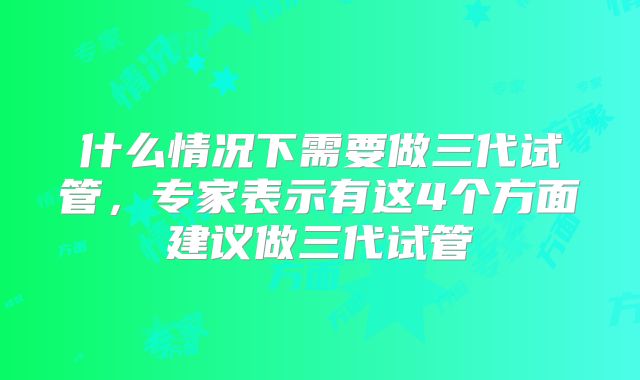 什么情况下需要做三代试管，专家表示有这4个方面建议做三代试管