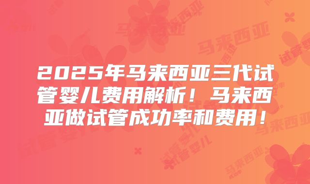 2025年马来西亚三代试管婴儿费用解析!马来西亚做试管成功率和费用!
