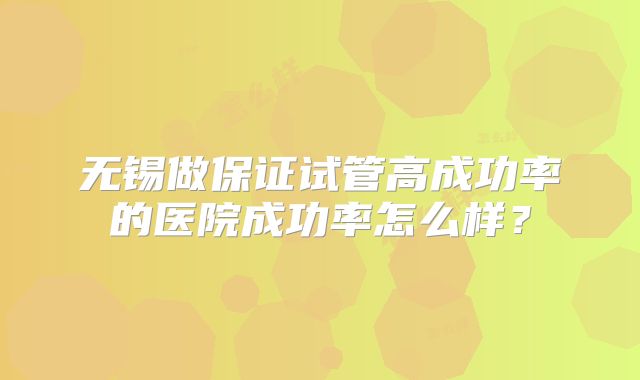 无锡做保证试管高成功率的医院成功率怎么样?