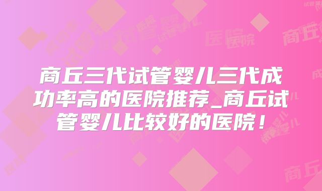 商丘三代试管婴儿三代成功率高的医院推荐_商丘试管婴儿比较好的医院!