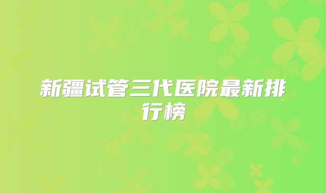 新疆试管三代医院最新排行榜
