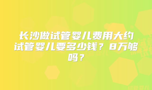 长沙做试管婴儿费用大约试管婴儿要多少钱?8万够吗?