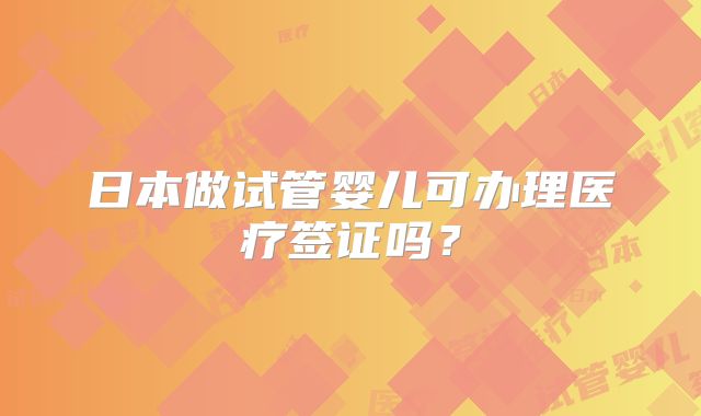 日本做试管婴儿可办理医疗签证吗?