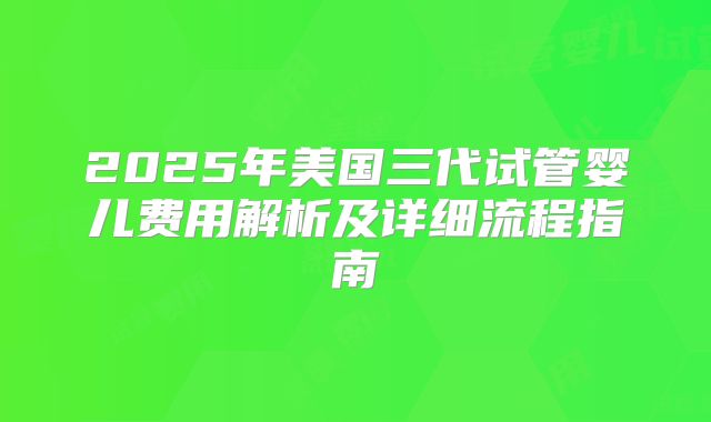 2025年美国三代试管婴儿费用解析及详细流程指南