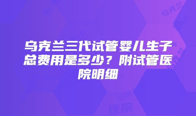 乌克兰三代试管婴儿生子总费用是多少?附试管医院明细