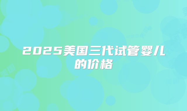 2025美国三代试管婴儿的价格