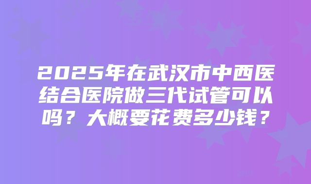 2025年在武汉市中西医结合医院做三代试管可以吗?大概要花费多少钱?