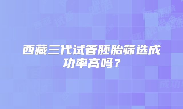 西藏三代试管胚胎筛选成功率高吗?