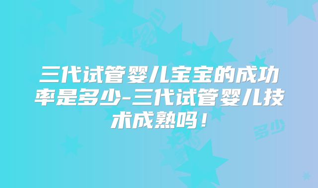 三代试管婴儿宝宝的成功率是多少-三代试管婴儿技术成熟吗!