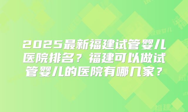 2025最新福建试管婴儿医院排名？福建可以做试管婴儿的医院有哪几家？
