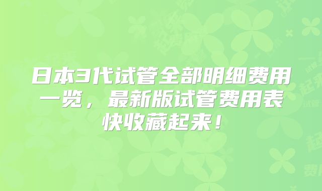 日本3代试管全部明细费用一览，最新版试管费用表快收藏起来！