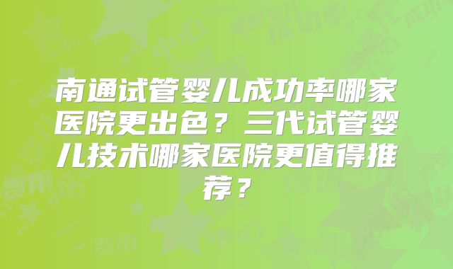 南通试管婴儿成功率哪家医院更出色?三代试管婴儿技术哪家医院更值得推荐?