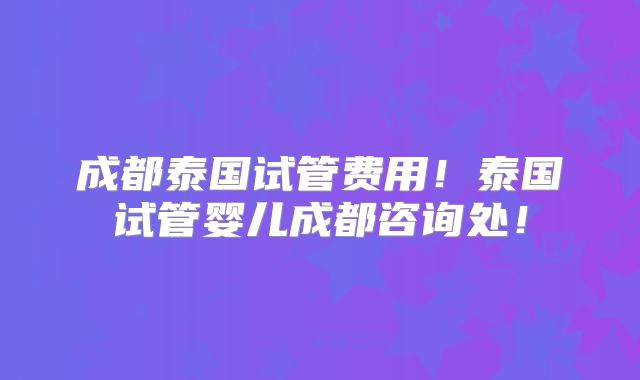 成都泰国试管费用！泰国试管婴儿成都咨询处！