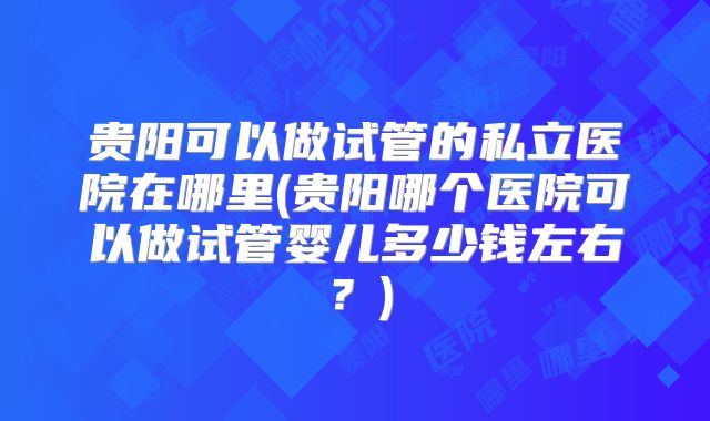 贵阳可以做试管的私立医院在哪里(贵阳哪个医院可以做试管婴儿多少钱左右?)