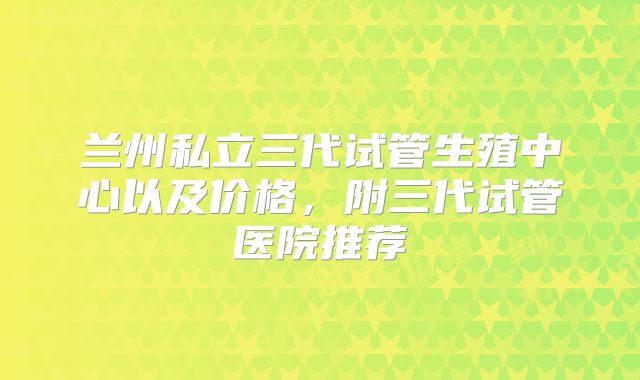 兰州私立三代试管生殖中心以及价格,附三代试管医院推荐