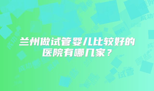 兰州做试管婴儿比较好的医院有哪几家？
