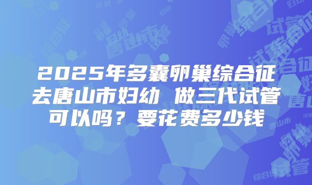2025年多囊卵巢综合征去唐山市妇幼 做三代试管可以吗？要花费多少钱