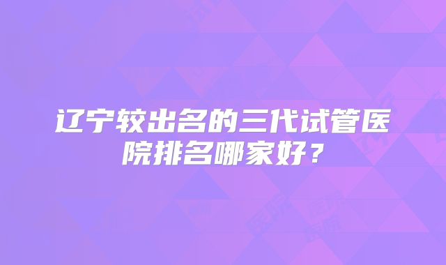辽宁较出名的三代试管医院排名哪家好?