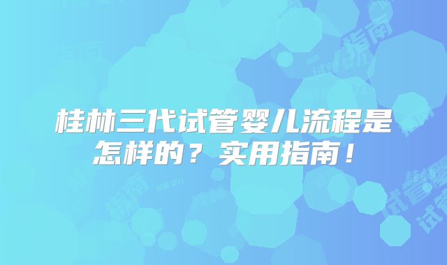 桂林三代试管婴儿流程是怎样的？实用指南！