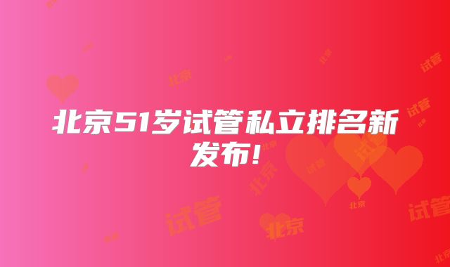 北京51岁试管私立排名新发布!