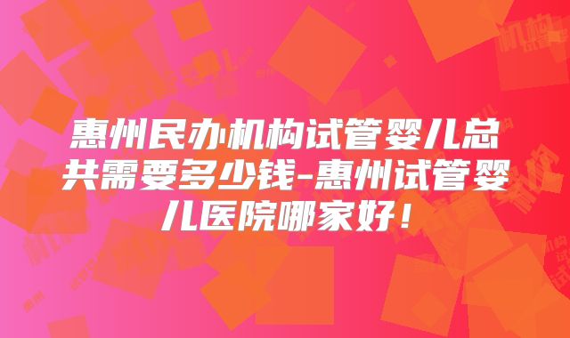 惠州民办机构试管婴儿总共需要多少钱-惠州试管婴儿医院哪家好！