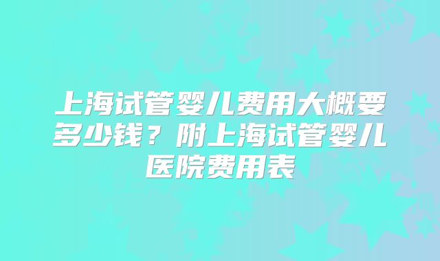 上海试管婴儿费用大概要多少钱？附上海试管婴儿医院费用表