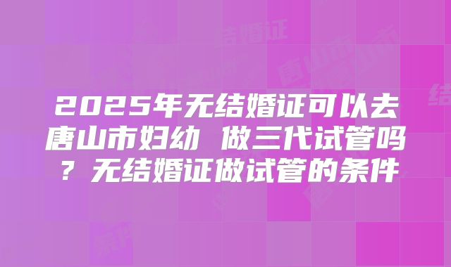 2025年无结婚证可以去唐山市妇幼 做三代试管吗？无结婚证做试管的条件