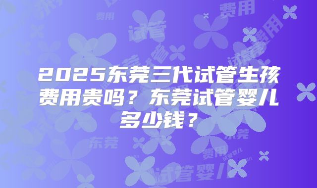 2025东莞三代试管生孩费用贵吗?东莞试管婴儿多少钱?