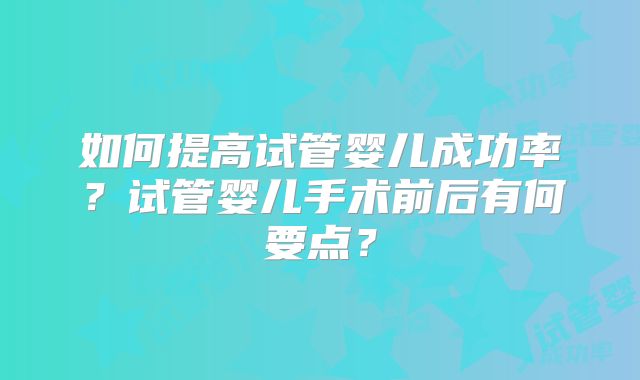 如何提高试管婴儿成功率?试管婴儿手术前后有何要点?