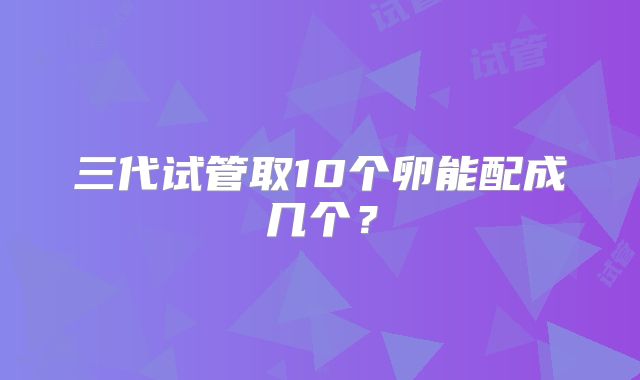 三代试管取10个卵能配成几个?