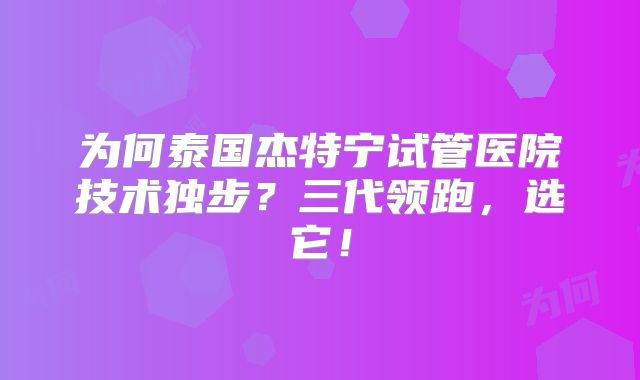 为何泰国杰特宁试管医院技术独步？三代领跑，选它！