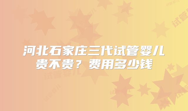 河北石家庄三代试管婴儿贵不贵?费用多少钱