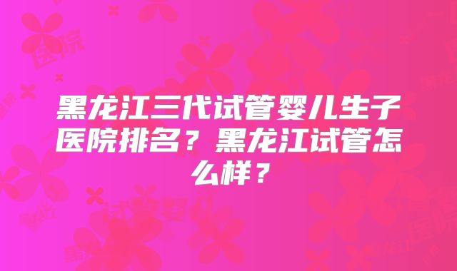 黑龙江三代试管婴儿生子医院排名?黑龙江试管怎么样?