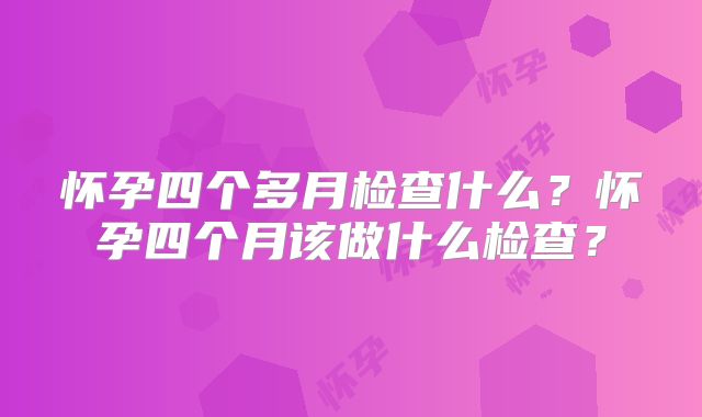 怀孕四个多月检查什么？怀孕四个月该做什么检查？