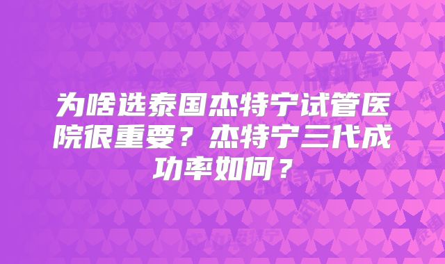 为啥选泰国杰特宁试管医院很重要?杰特宁三代成功率如何?
