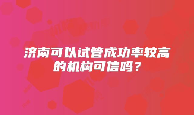 济南可以试管成功率较高的机构可信吗？