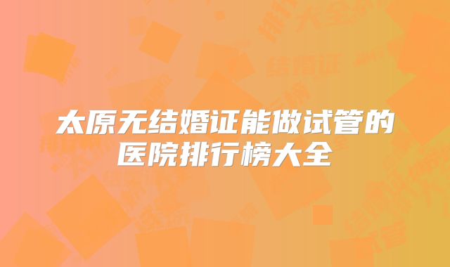 太原无结婚证能做试管的医院排行榜大全