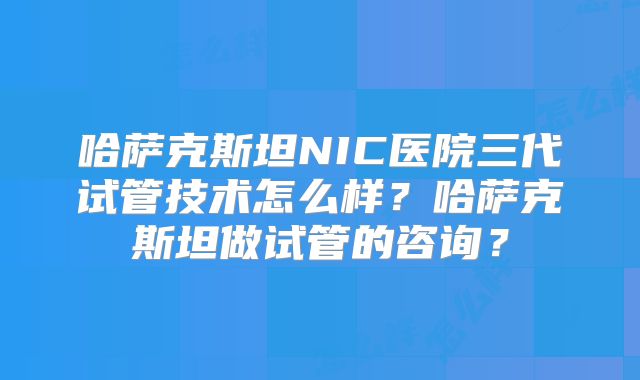 哈萨克斯坦NIC医院三代试管技术怎么样？哈萨克斯坦做试管的咨询？