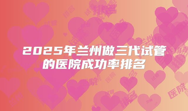2025年兰州做三代试管的医院成功率排名