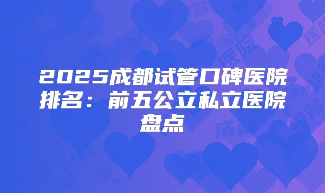 2025成都试管口碑医院排名：前五公立私立医院盘点