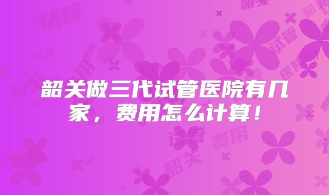 韶关做三代试管医院有几家,费用怎么计算!