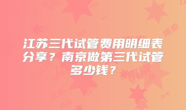 江苏三代试管费用明细表分享?南京做第三代试管多少钱?