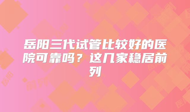 岳阳三代试管比较好的医院可靠吗？这几家稳居前列