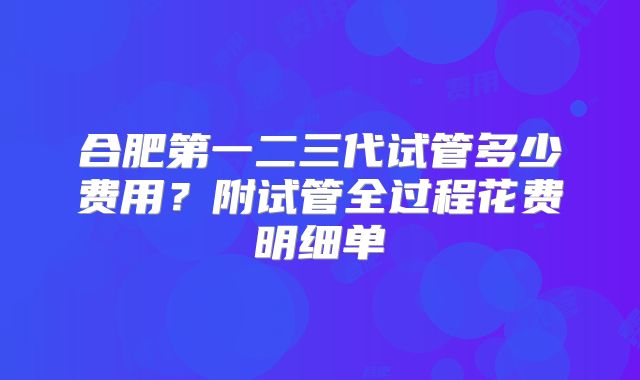 合肥第一二三代试管多少费用？附试管全过程花费明细单